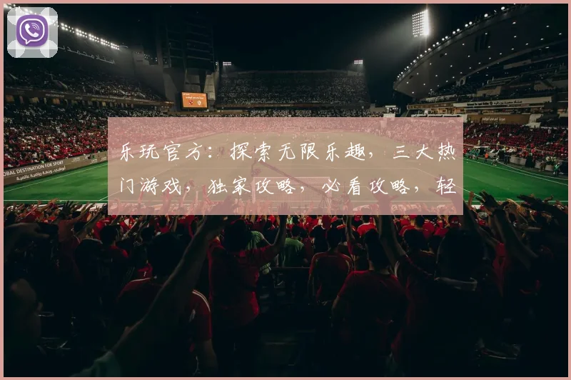 乐玩官方：探索无限乐趣，三大热门游戏，独家攻略，必看攻略，轻松上手